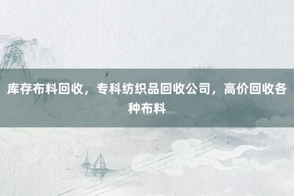 库存布料回收，专科纺织品回收公司，高价回收各种布料
